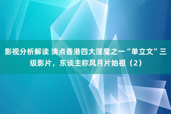 影视分析解读 清点香港四大淫魔之一“单立文”三级影片，东谈主称风月片始祖（2）