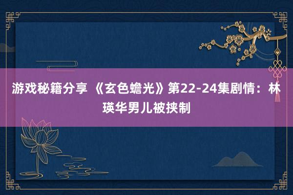 游戏秘籍分享 《玄色蟾光》第22-24集剧情：林瑛华男儿被挟制