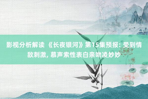 影视分析解读 《长夜银河》第15集预报: 受到情敌刺激, 慕声索性表白亲吻凌妙妙