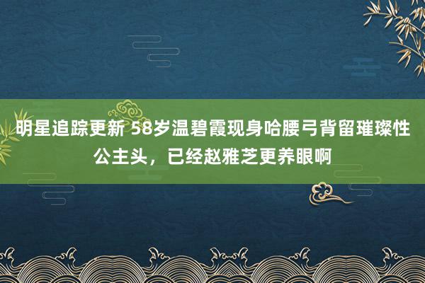 明星追踪更新 58岁温碧霞现身哈腰弓背留璀璨性公主头，已经赵雅芝更养眼啊