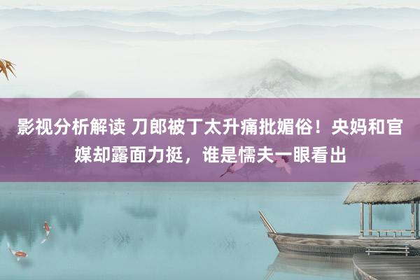 影视分析解读 刀郎被丁太升痛批媚俗！央妈和官媒却露面力挺，谁是懦夫一眼看出