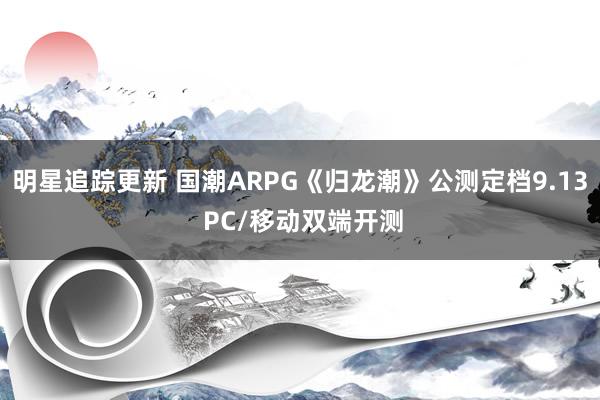 明星追踪更新 国潮ARPG《归龙潮》公测定档9.13 PC/移动双端开测