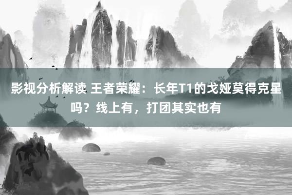 影视分析解读 王者荣耀：长年T1的戈娅莫得克星吗？线上有，打团其实也有