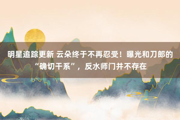 明星追踪更新 云朵终于不再忍受！曝光和刀郎的“确切干系”，反水师门并不存在