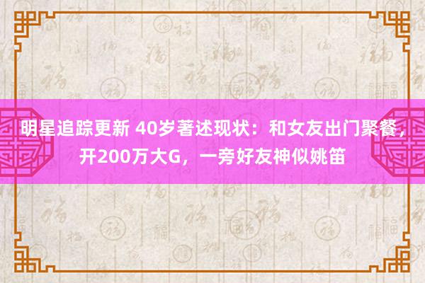 明星追踪更新 40岁著述现状：和女友出门聚餐，开200万大G，一旁好友神似姚笛