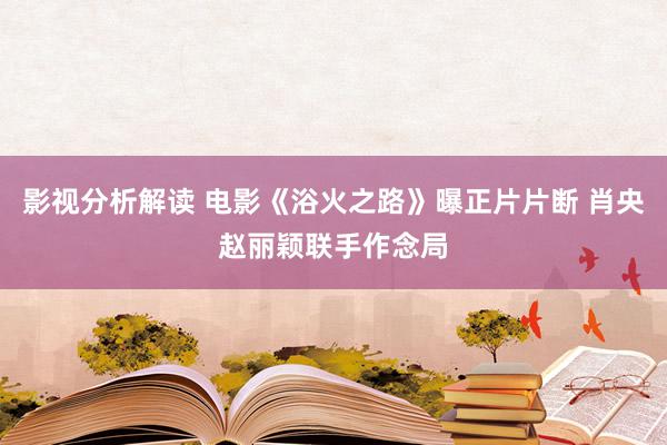 影视分析解读 电影《浴火之路》曝正片片断 肖央赵丽颖联手作念局