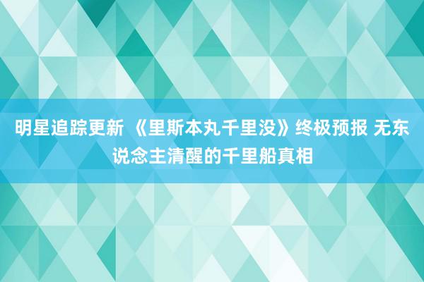 明星追踪更新 《里斯本丸千里没》终极预报 无东说念主清醒的千里船真相