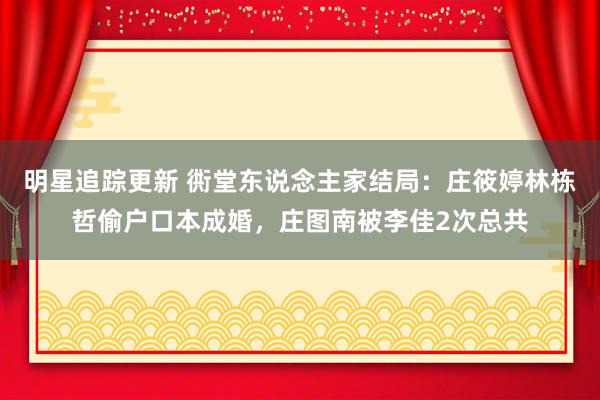 明星追踪更新 衖堂东说念主家结局：庄筱婷林栋哲偷户口本成婚，庄图南被李佳2次总共