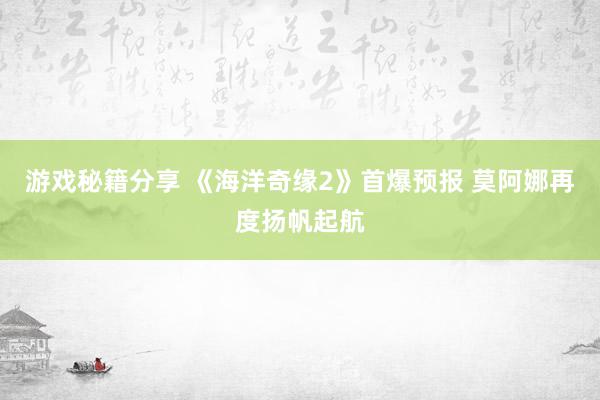 游戏秘籍分享 《海洋奇缘2》首爆预报 莫阿娜再度扬帆起航