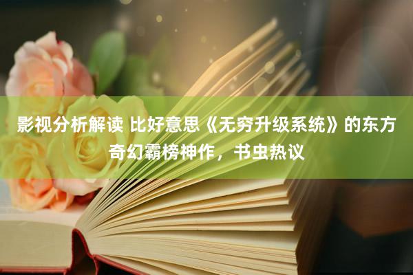 影视分析解读 比好意思《无穷升级系统》的东方奇幻霸榜神作，书虫热议