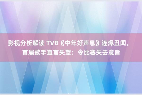 影视分析解读 TVB《中年好声息》连爆丑闻， 首届歌手直言失望：令比赛失去意旨