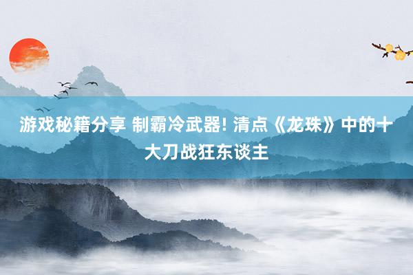 游戏秘籍分享 制霸冷武器! 清点《龙珠》中的十大刀战狂东谈主