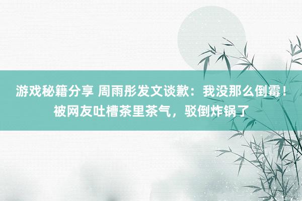 游戏秘籍分享 周雨彤发文谈歉：我没那么倒霉！被网友吐槽茶里茶气，驳倒炸锅了