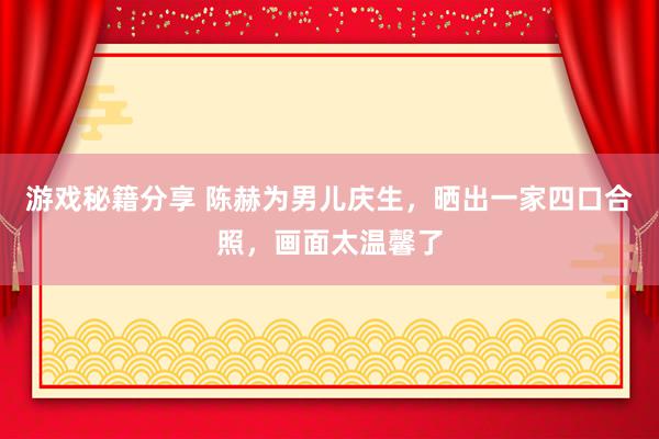 游戏秘籍分享 陈赫为男儿庆生，晒出一家四口合照，画面太温馨了