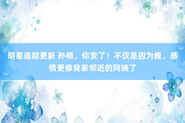 明星追踪更新 孙楠，你变了！不仅是因为瘦，感情更像我家邻近的阿姨了