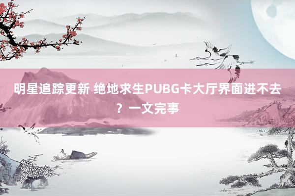 明星追踪更新 绝地求生PUBG卡大厅界面进不去？一文完事