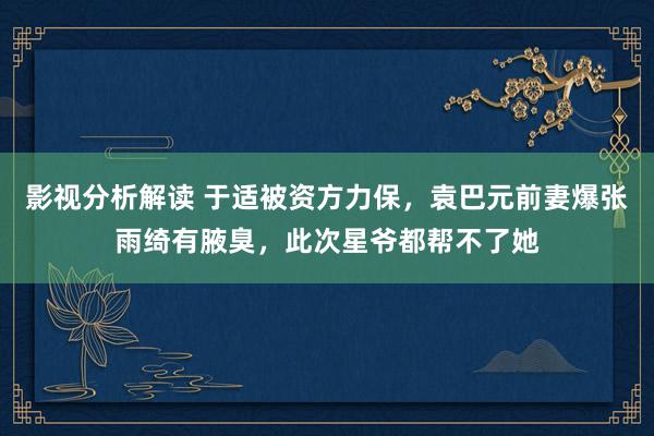 影视分析解读 于适被资方力保，袁巴元前妻爆张雨绮有腋臭，此次星爷都帮不了她