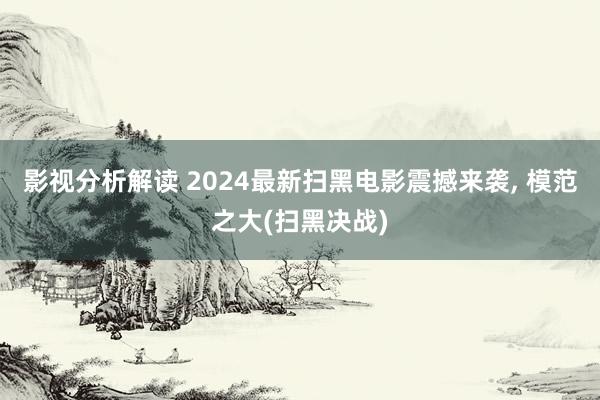 影视分析解读 2024最新扫黑电影震撼来袭, 模范之大(扫黑决战)