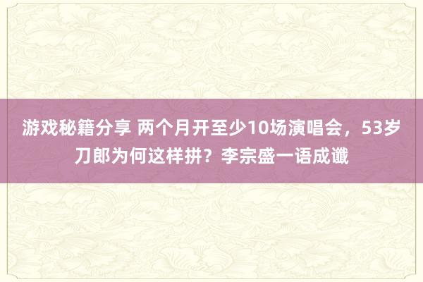 游戏秘籍分享 两个月开至少10场演唱会，53岁刀郎为何这样拼？李宗盛一语成谶