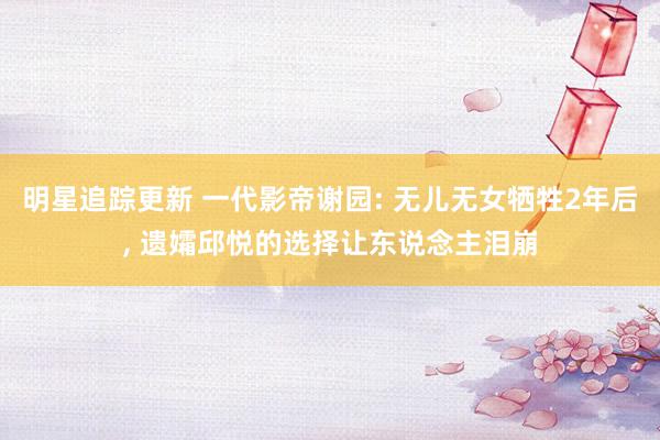 明星追踪更新 一代影帝谢园: 无儿无女牺牲2年后, 遗孀邱悦的选择让东说念主泪崩