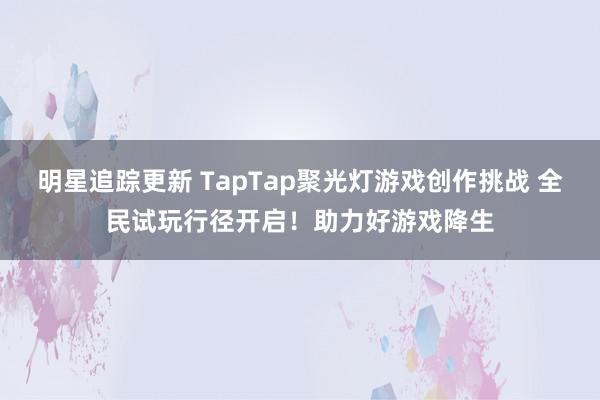 明星追踪更新 TapTap聚光灯游戏创作挑战 全民试玩行径开启！助力好游戏降生