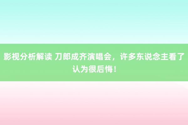 影视分析解读 刀郎成齐演唱会，许多东说念主看了认为很后悔！