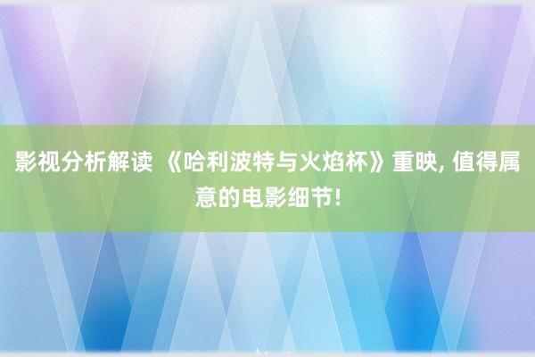 影视分析解读 《哈利波特与火焰杯》重映, 值得属意的电影细节!