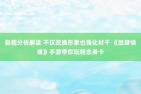 影视分析解读 不仅改换形象也强化材干 《放肆情缘》手游带你玩转念身卡