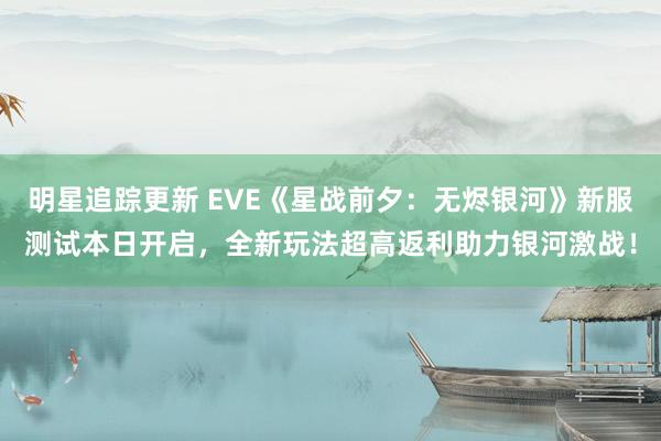 明星追踪更新 EVE《星战前夕：无烬银河》新服测试本日开启，全新玩法超高返利助力银河激战！