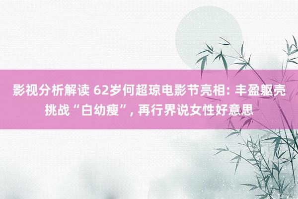 影视分析解读 62岁何超琼电影节亮相: 丰盈躯壳挑战“白幼瘦”, 再行界说女性好意思