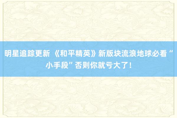 明星追踪更新 《和平精英》新版块流浪地球必看“小手段”否则你就亏大了！