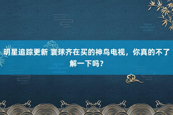 明星追踪更新 寰球齐在买的神鸟电视，你真的不了解一下吗？