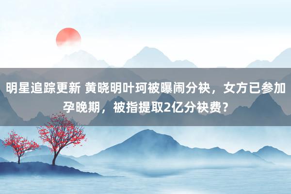 明星追踪更新 黄晓明叶珂被曝闹分袂，女方已参加孕晚期，被指提取2亿分袂费？