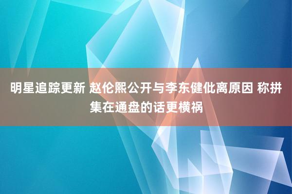 明星追踪更新 赵伦熙公开与李东健仳离原因 称拼集在通盘的话更横祸