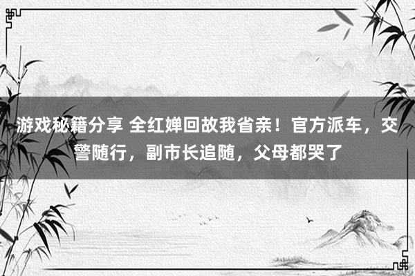 游戏秘籍分享 全红婵回故我省亲！官方派车，交警随行，副市长追随，父母都哭了