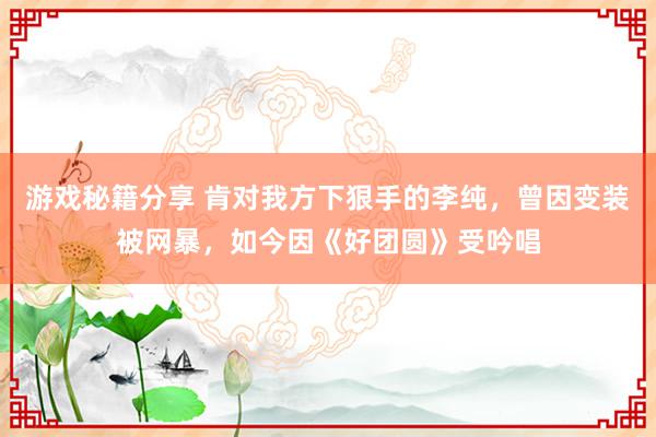 游戏秘籍分享 肯对我方下狠手的李纯，曾因变装被网暴，如今因《好团圆》受吟唱