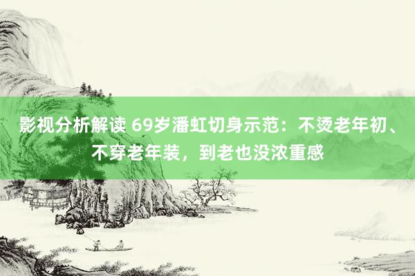 影视分析解读 69岁潘虹切身示范：不烫老年初、不穿老年装，到老也没浓重感