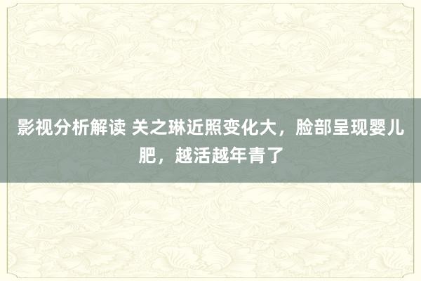 影视分析解读 关之琳近照变化大，脸部呈现婴儿肥，越活越年青了