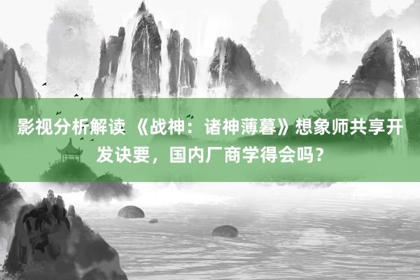 影视分析解读 《战神：诸神薄暮》想象师共享开发诀要，国内厂商学得会吗？