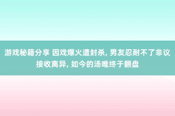 游戏秘籍分享 因戏爆火遭封杀, 男友忍耐不了非议接收离异, 如今的汤唯终于翻盘