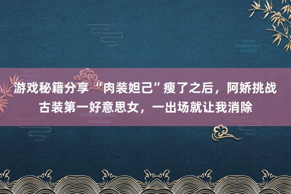 游戏秘籍分享 “肉装妲己”瘦了之后，阿娇挑战古装第一好意思女，一出场就让我消除