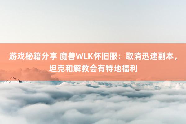 游戏秘籍分享 魔兽WLK怀旧服：取消迅速副本，坦克和解救会有特地福利