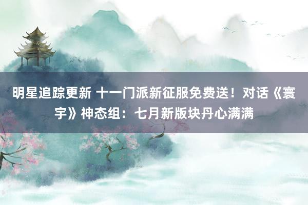 明星追踪更新 十一门派新征服免费送！对话《寰宇》神态组：七月新版块丹心满满