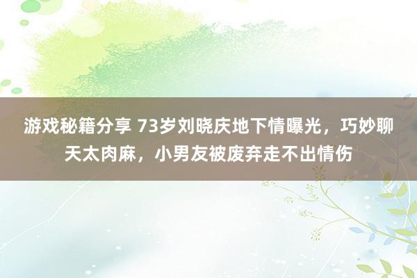 游戏秘籍分享 73岁刘晓庆地下情曝光，巧妙聊天太肉麻，小男友被废弃走不出情伤