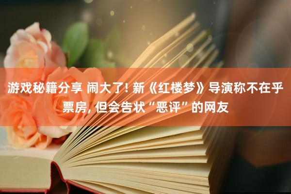 游戏秘籍分享 闹大了! 新《红楼梦》导演称不在乎票房, 但会告状“恶评”的网友