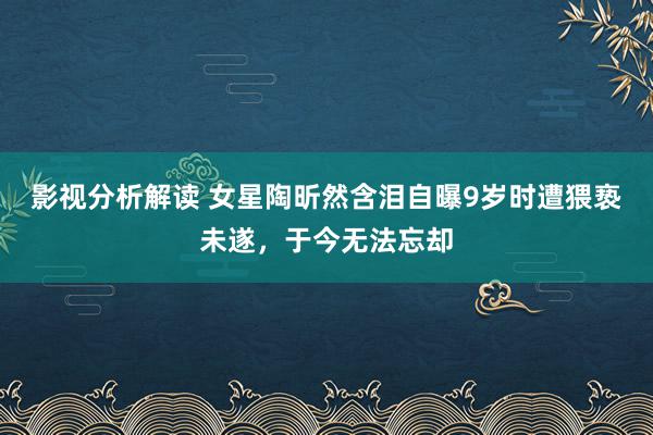 影视分析解读 女星陶昕然含泪自曝9岁时遭猥亵未遂，于今无法忘却