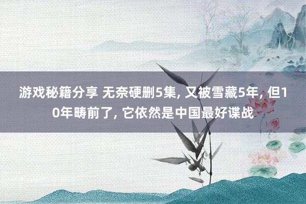 游戏秘籍分享 无奈硬删5集, 又被雪藏5年, 但10年畴前了, 它依然是中国最好谍战