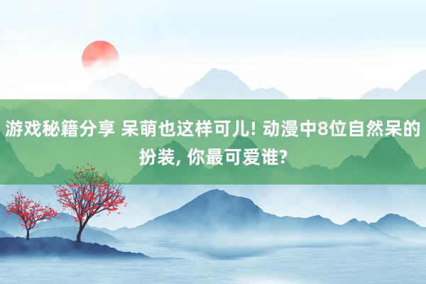 游戏秘籍分享 呆萌也这样可儿! 动漫中8位自然呆的扮装, 你最可爱谁?