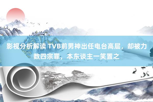 影视分析解读 TVB前男神出任电台高层，却被力数四宗罪，本东谈主一笑置之