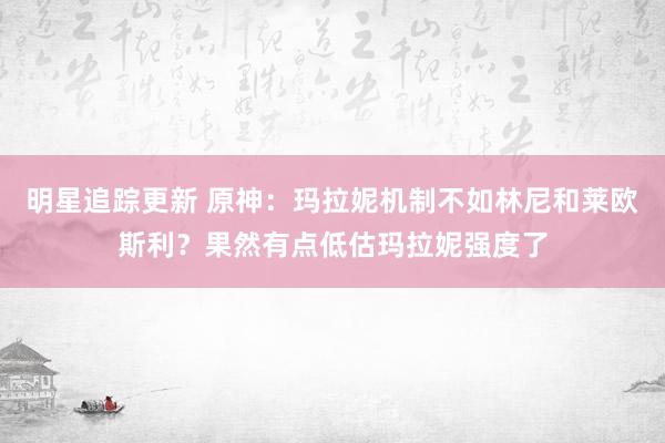 明星追踪更新 原神：玛拉妮机制不如林尼和莱欧斯利？果然有点低估玛拉妮强度了